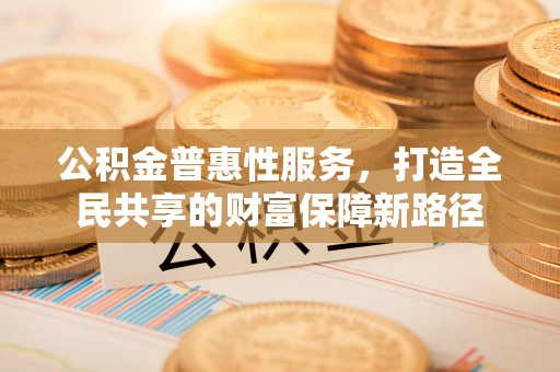 古浪公积金普惠性服务，打造全民共享的财富保障新路径