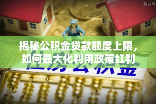 古浪揭秘公积金贷款额度上限，如何最大化利用政策红利