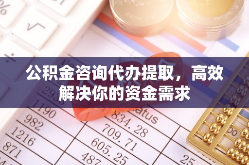 古浪公积金咨询代办提取，高效解决你的资金需求