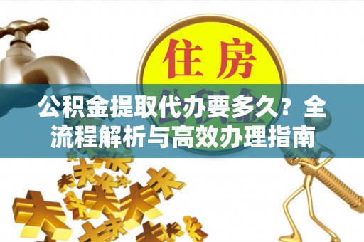 古浪公积金提取代办要多久？全流程解析与高效办理指南