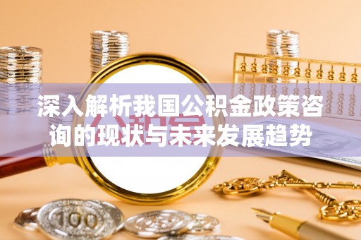 古浪深入解析我国公积金政策咨询的现状与未来发展趋势