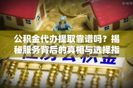 古浪公积金代办提取靠谱吗？揭秘服务背后的真相与选择指南