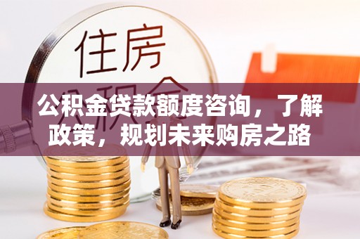 古浪公积金贷款额度咨询，了解政策，规划未来购房之路