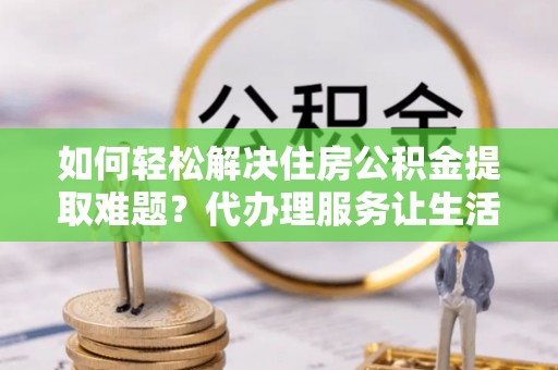 古浪如何轻松解决住房公积金提取难题？代办理服务让生活更简单