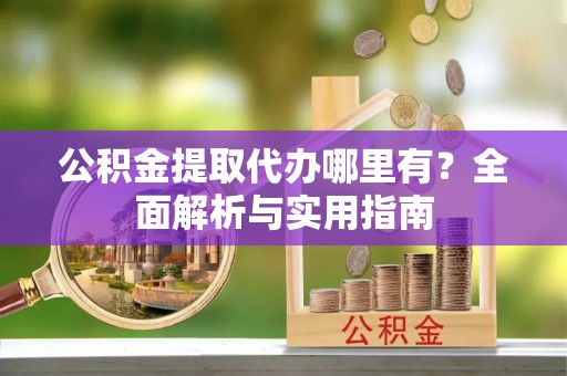 古浪公积金提取代办哪里有？全面解析与实用指南