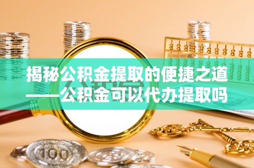 古浪揭秘公积金提取的便捷之道——公积金可以代办提取吗？