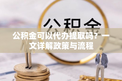 古浪公积金可以代办提取吗？一文详解政策与流程