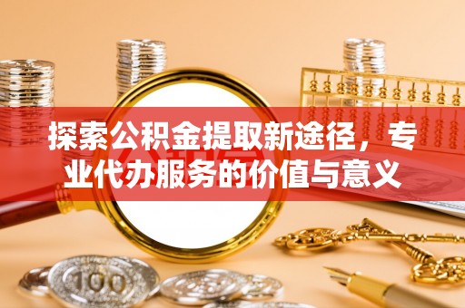 古浪探索公积金提取新途径，专业代办服务的价值与意义