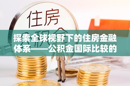 古浪探索全球视野下的住房金融体系——公积金国际比较的深度解析