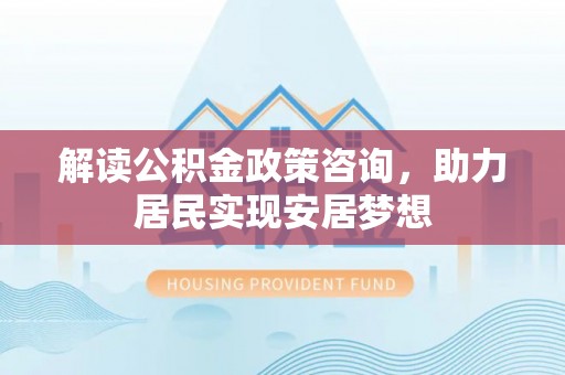 古浪解读公积金政策咨询，助力居民实现安居梦想