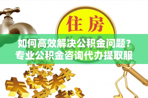 古浪如何高效解决公积金问题？专业公积金咨询代办提取服务来帮你