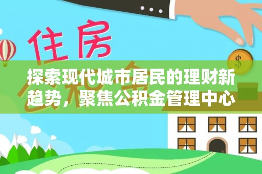 古浪探索现代城市居民的理财新趋势，聚焦公积金管理中心的服务创新
