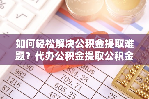 古浪如何轻松解决公积金提取难题？代办公积金提取公积金服务详解