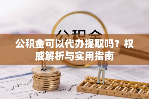 古浪公积金可以代办提取吗？权威解析与实用指南