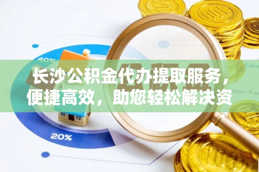 古浪长沙公积金代办提取服务，便捷高效，助您轻松解决资金需求