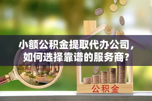 古浪小额公积金提取代办公司，如何选择靠谱的服务商？