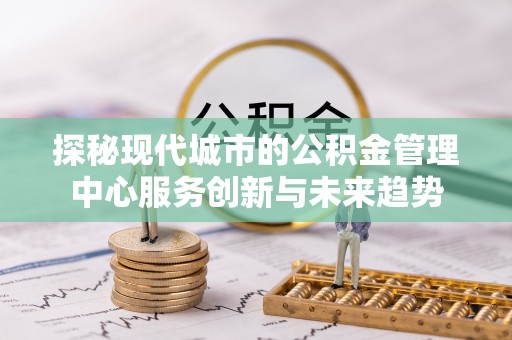 古浪探秘现代城市的公积金管理中心服务创新与未来趋势