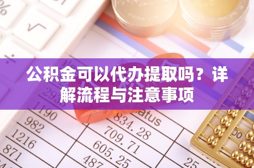 古浪公积金可以代办提取吗？详解流程与注意事项
