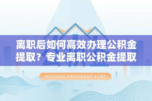 古浪离职后如何高效办理公积金提取？专业离职公积金提取代办服务指南