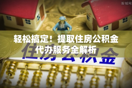 古浪轻松搞定！提取住房公积金代办服务全解析