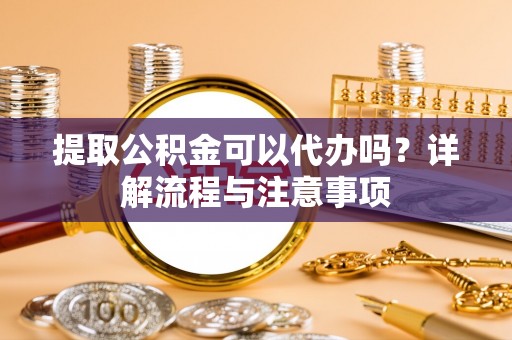 古浪提取公积金可以代办吗？详解流程与注意事项