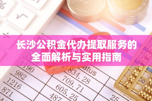 古浪长沙公积金代办提取服务的全面解析与实用指南