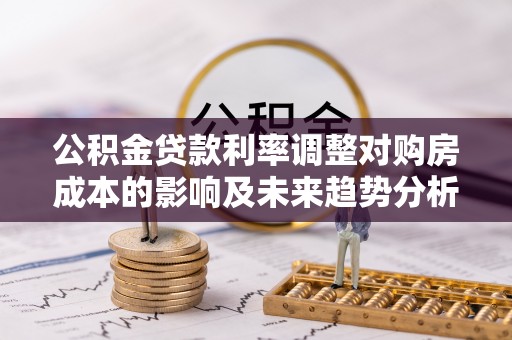 古浪公积金贷款利率调整对购房成本的影响及未来趋势分析