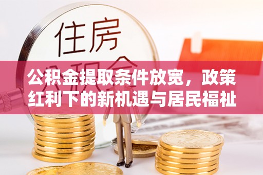 古浪公积金提取条件放宽，政策红利下的新机遇与居民福祉提升