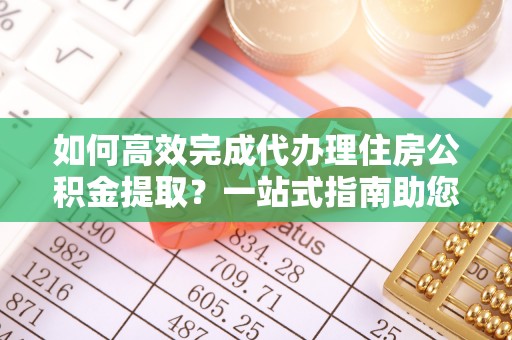 古浪如何高效完成代办理住房公积金提取？一站式指南助您轻松搞定