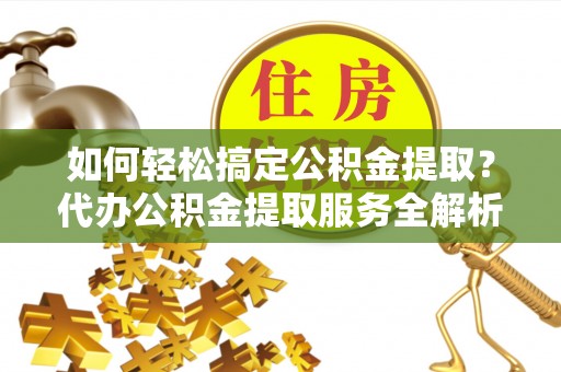 古浪如何轻松搞定公积金提取？代办公积金提取服务全解析