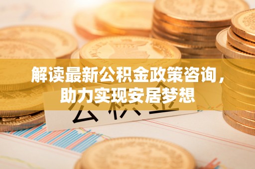 古浪解读最新公积金政策咨询，助力实现安居梦想