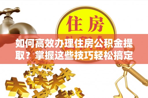 古浪如何高效办理住房公积金提取？掌握这些技巧轻松搞定