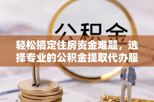 古浪轻松搞定住房资金难题，选择专业的公积金提取代办服务