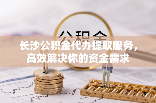 古浪长沙公积金代办提取服务，高效解决你的资金需求