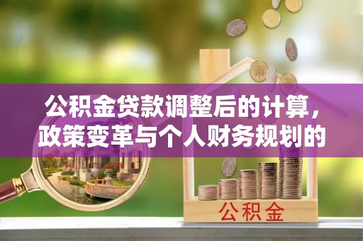 古浪公积金贷款调整后的计算，政策变革与个人财务规划的深度解析