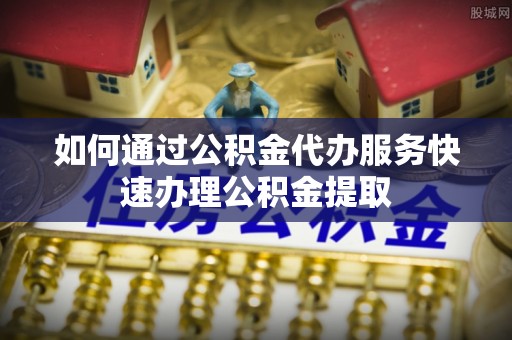 古浪如何通过公积金代办服务快速办理公积金提取