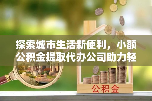 古浪探索城市生活新便利，小额公积金提取代办公司助力轻松理财