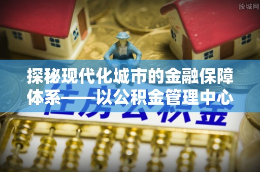 古浪探秘现代化城市的金融保障体系——以公积金管理中心为核心的民生服务