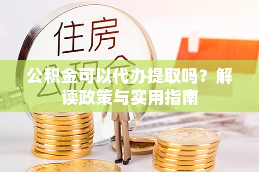 古浪公积金可以代办提取吗？解读政策与实用指南