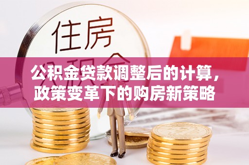 古浪公积金贷款调整后的计算，政策变革下的购房新策略