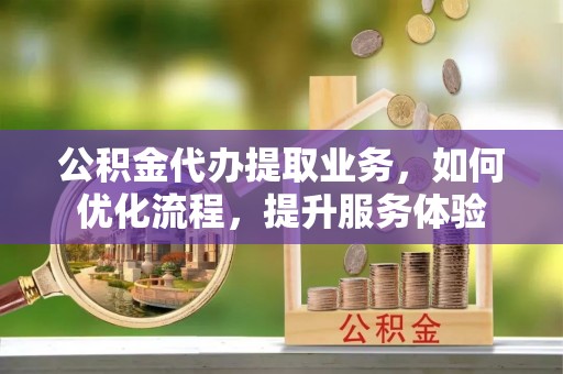 古浪公积金代办提取业务，如何优化流程，提升服务体验