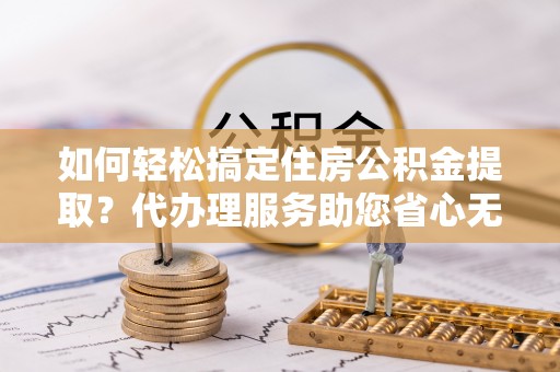 古浪如何轻松搞定住房公积金提取？代办理服务助您省心无忧