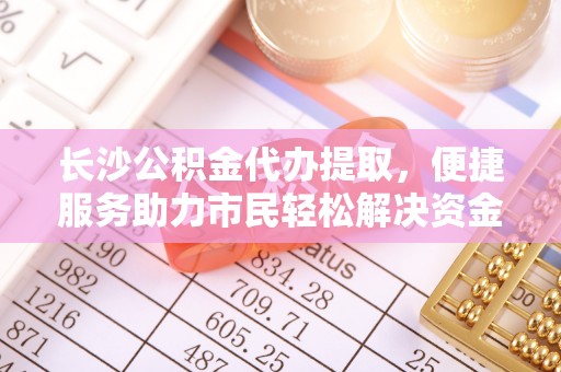 古浪长沙公积金代办提取，便捷服务助力市民轻松解决资金需求