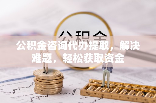 古浪公积金咨询代办提取，解决难题，轻松获取资金