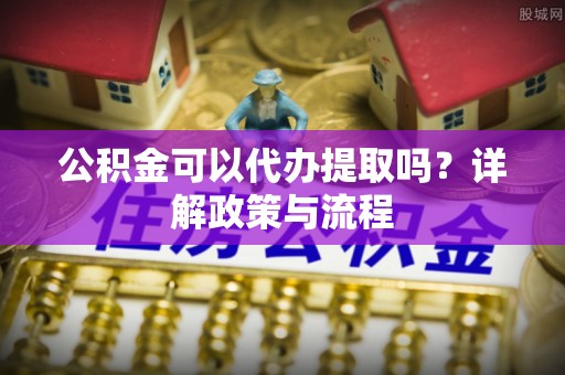 古浪公积金可以代办提取吗？详解政策与流程