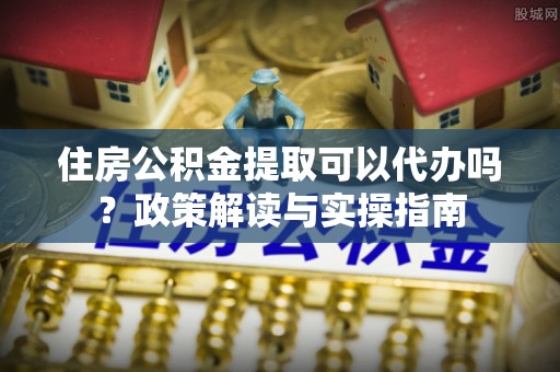 古浪住房公积金提取可以代办吗？政策解读与实操指南