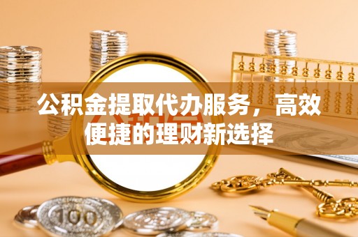 古浪公积金提取代办服务，高效便捷的理财新选择