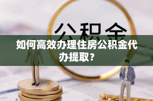 古浪如何高效办理住房公积金代办提取？
