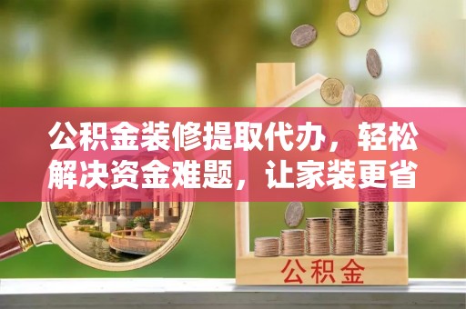 古浪公积金装修提取代办，轻松解决资金难题，让家装更省心