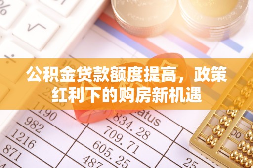 古浪公积金贷款额度提高，政策红利下的购房新机遇